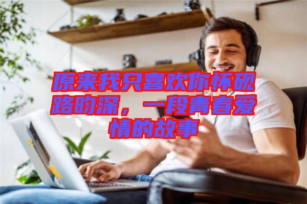 原來(lái)我只喜歡你懷硯路昀深，一段青春愛(ài)情的故事