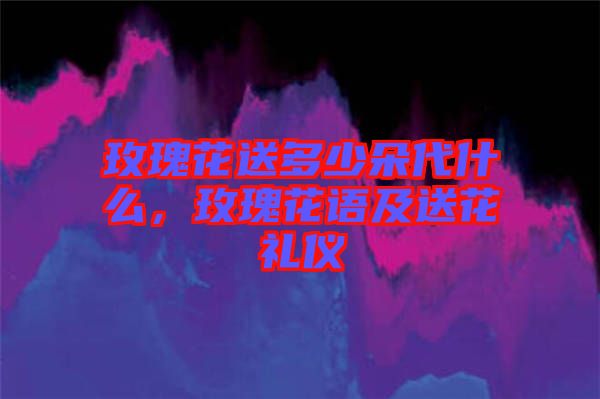 玫瑰花送多少朵代什么，玫瑰花語(yǔ)及送花禮儀