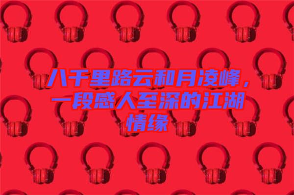 八千里路云和月凌峰，一段感人至深的江湖情緣