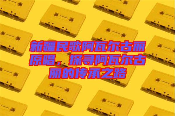新疆民歌阿瓦爾古麗原唱，探尋阿瓦爾古麗的傳承之路