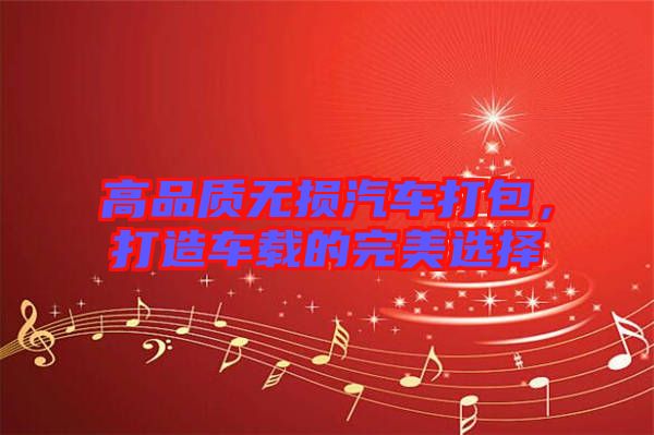 高品質(zhì)無損汽車打包，打造車載的完美選擇