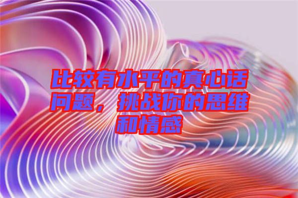 比較有水平的真心話問題，挑戰(zhàn)你的思維和情感