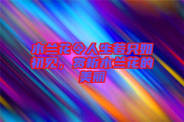 木蘭花令人生若只如初見，賞析木蘭花的美麗