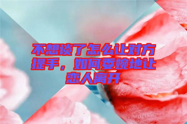 不想談了怎么讓對方提手，如何委婉地讓戀人離開
