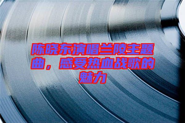 陳曉東演唱蘭陵主題曲，感受熱血戰(zhàn)歌的魅力