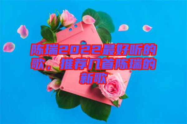 陳瑞2022最好聽(tīng)的歌，推薦幾首陳瑞的新歌