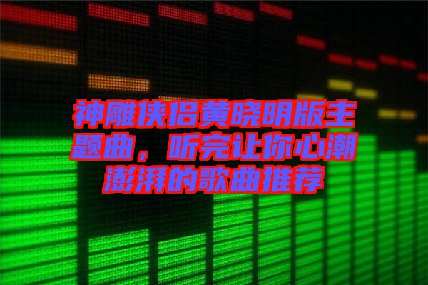 神雕俠侶黃曉明版主題曲，聽完讓你心潮澎湃的歌曲推薦
