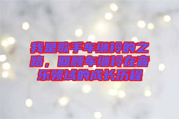我是歌手車?yán)^鈴的之路，回顧車?yán)^鈴在音樂領(lǐng)域的成長歷程