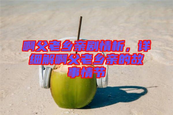 啊父老鄉(xiāng)親劇情析，詳細(xì)解啊父老鄉(xiāng)親的故事情節(jié)