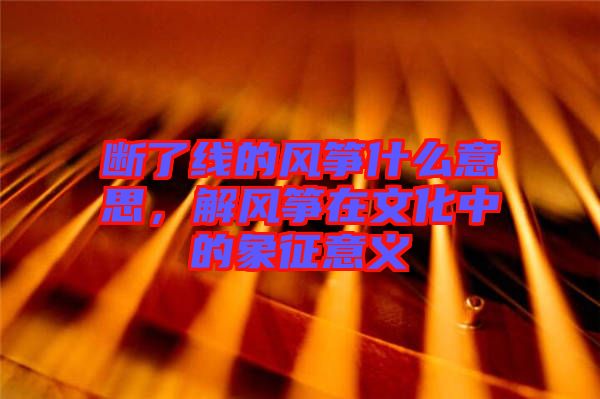 斷了線的風(fēng)箏什么意思，解風(fēng)箏在文化中的象征意義