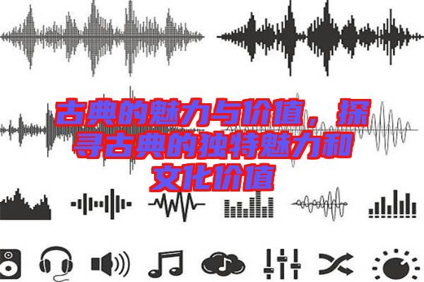 古典的魅力與價值，探尋古典的獨特魅力和文化價值