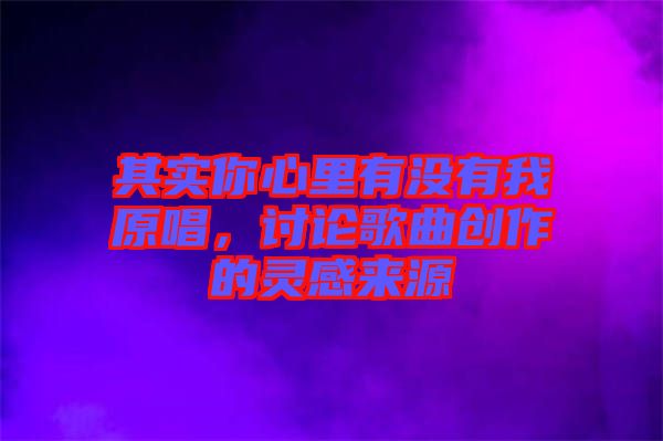 其實(shí)你心里有沒有我原唱，討論歌曲創(chuàng)作的靈感來源