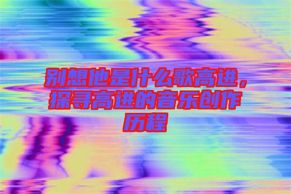 別想他是什么歌高進(jìn)，探尋高進(jìn)的音樂創(chuàng)作歷程