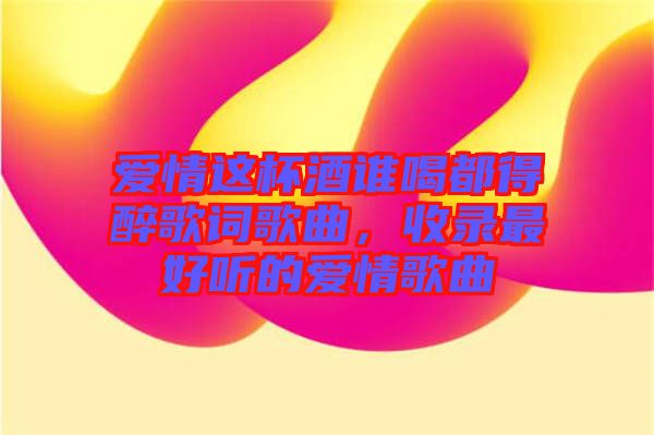 愛情這杯酒誰喝都得醉歌詞歌曲，收錄最好聽的愛情歌曲