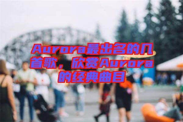 Aurora最出名的幾首歌，欣賞Aurora的經(jīng)典曲目