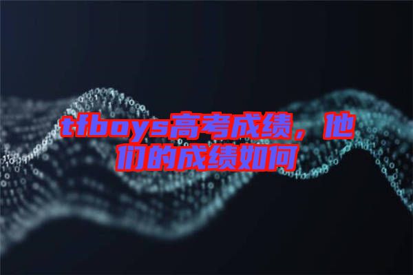 tfboys高考成績(jī)，他們的成績(jī)?nèi)绾? width=