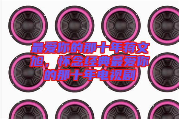 最愛你的那十年蔣文旭，懷念經(jīng)典最愛你的那十年電視劇