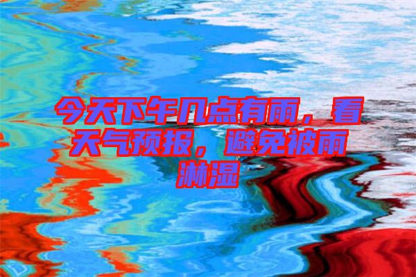 今天下午幾點有雨，看天氣預(yù)報，避免被雨淋濕