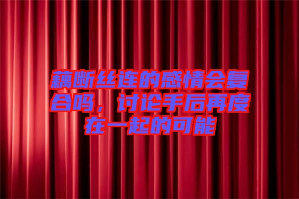 藕斷絲連的感情會復合嗎，討論手后再度在一起的可能