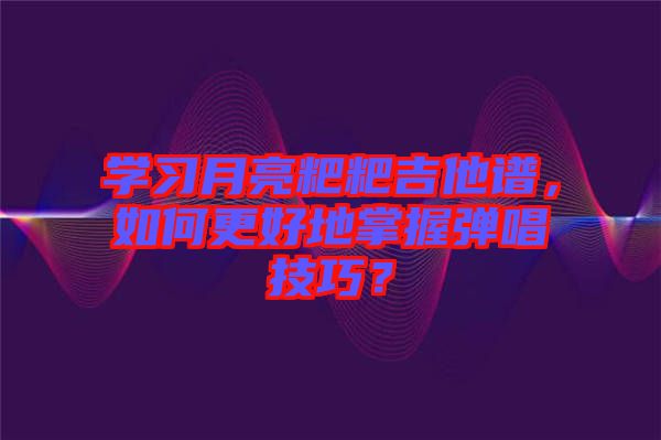 學(xué)習(xí)月亮粑粑吉他譜，如何更好地掌握彈唱技巧？