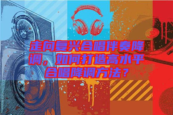 走向復(fù)興合唱伴奏降調(diào)，如何打造高水平合唱降調(diào)方法？