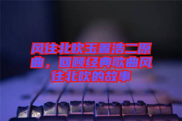 風(fēng)往北吹玉置浩二原曲，回顧經(jīng)典歌曲風(fēng)往北吹的故事