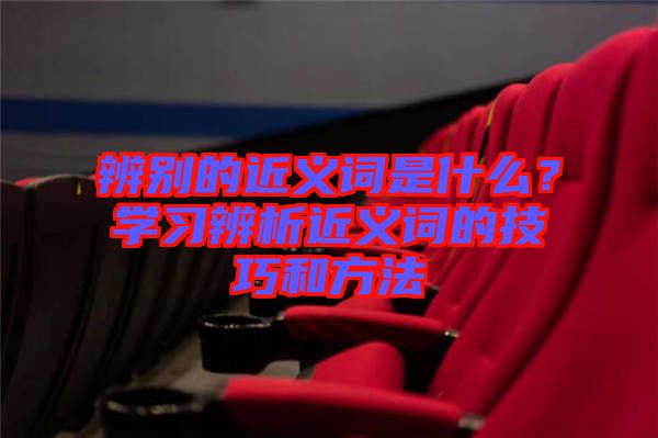 辨別的近義詞是什么？學(xué)習(xí)辨析近義詞的技巧和方法
