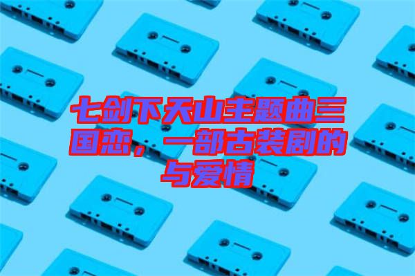 七劍下天山主題曲三國(guó)戀，一部古裝劇的與愛情