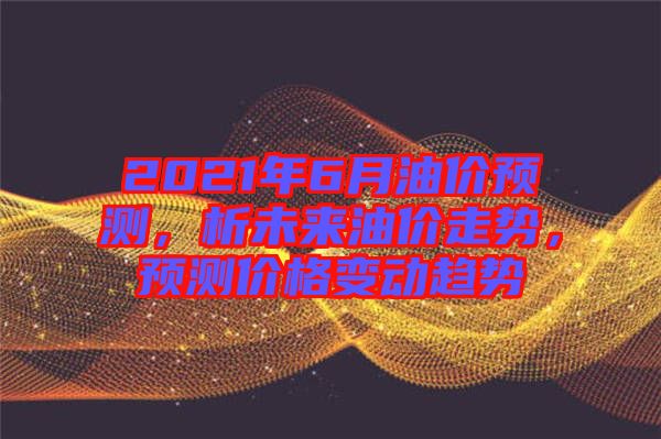 2021年6月油價(jià)預(yù)測，析未來油價(jià)走勢，預(yù)測價(jià)格變動(dòng)趨勢