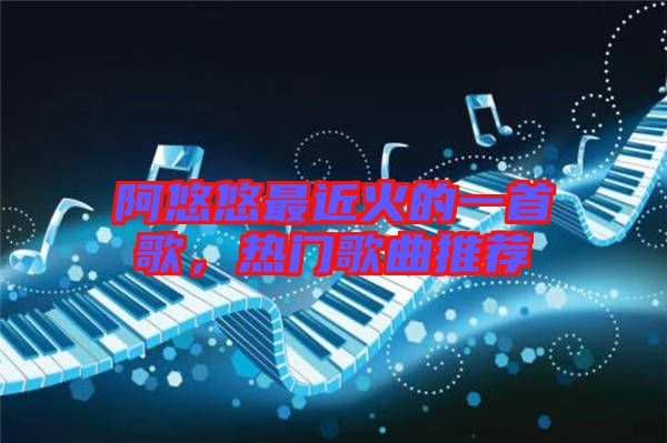 阿悠悠最近火的一首歌，熱門歌曲推薦