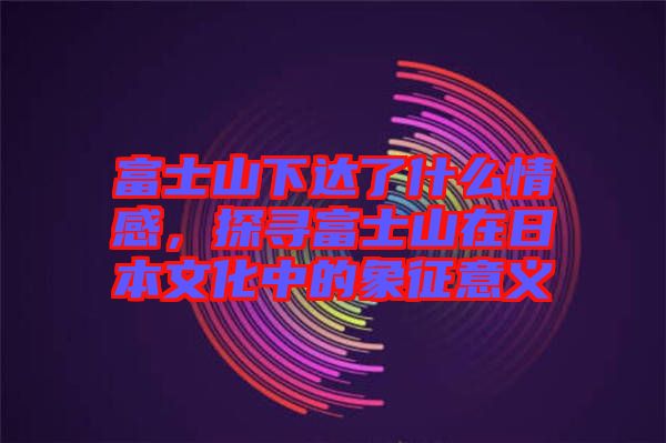 富士山下達(dá)了什么情感，探尋富士山在日本文化中的象征意義