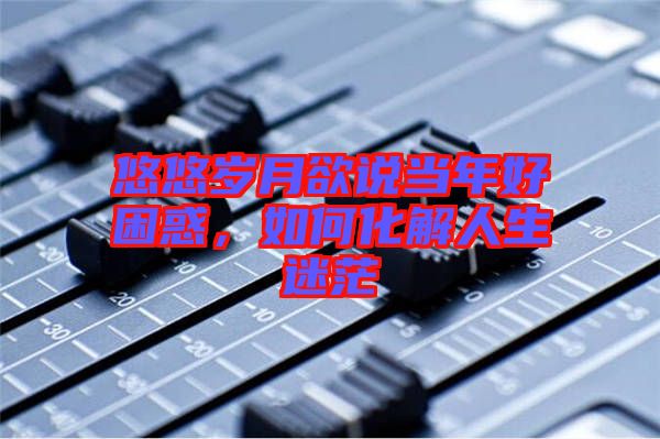 悠悠歲月欲說當年好困惑，如何化解人生迷茫