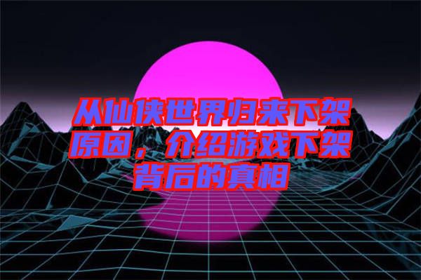 從仙俠世界歸來(lái)下架原因，介紹游戲下架背后的真相