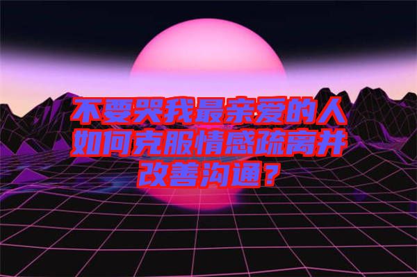 不要哭我最親愛的人如何克服情感疏離并改善溝通？