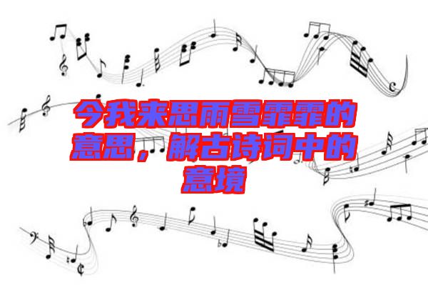 今我來思雨雪霏霏的意思，解古詩詞中的意境