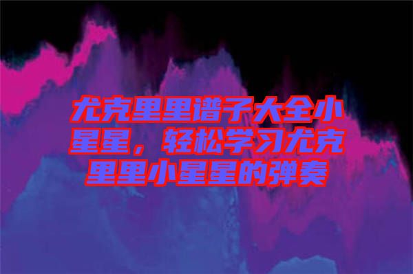 尤克里里譜子大全小星星，輕松學習尤克里里小星星的彈奏