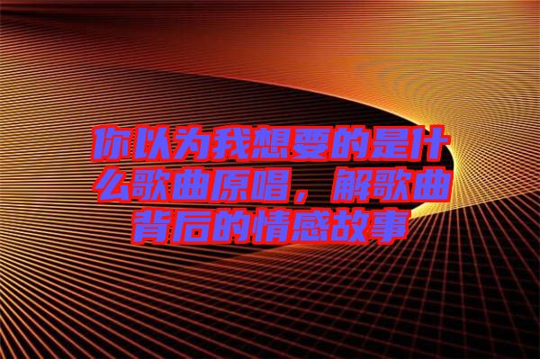 你以為我想要的是什么歌曲原唱，解歌曲背后的情感故事