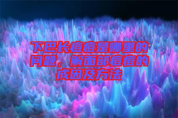 下巴長痘痘是哪里的問題，解面部痘痘的成因及方法