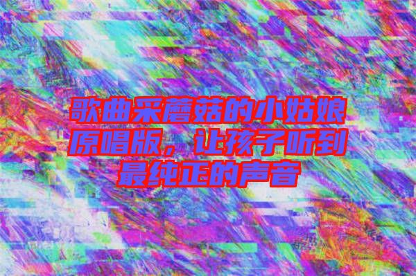 歌曲采蘑菇的小姑娘原唱版，讓孩子聽到最純正的聲音