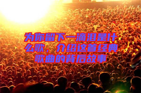 為你留下一滴淚是什么歌，介紹這首經(jīng)典歌曲的背后故事
