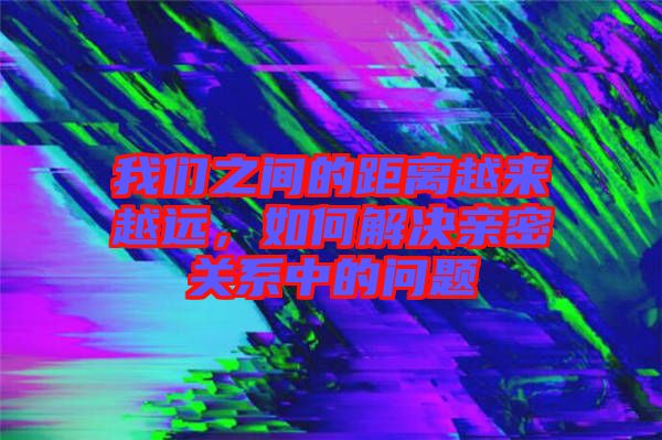 我們之間的距離越來越遠，如何解決親密關(guān)系中的問題