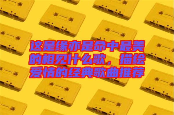 這是緣亦是命中最美的相見什么歌，描繪愛情的經(jīng)典歌曲推薦