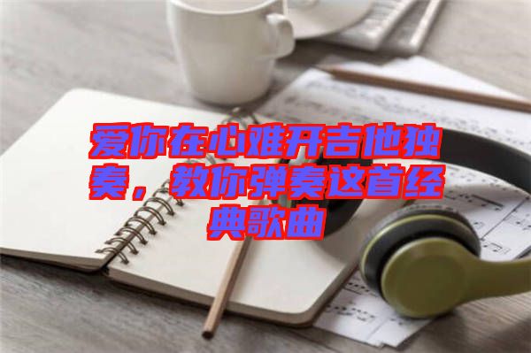愛你在心難開吉他獨(dú)奏，教你彈奏這首經(jīng)典歌曲