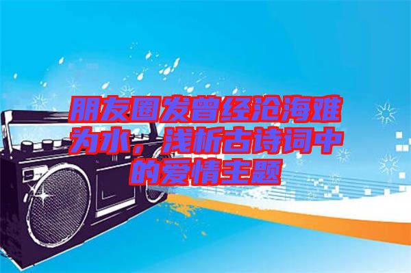 朋友圈發(fā)曾經(jīng)滄海難為水，淺析古詩(shī)詞中的愛(ài)情主題