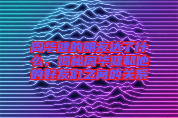 周華健的朋友達了什么，揭秘周華健和他的好友們之間的關(guān)系