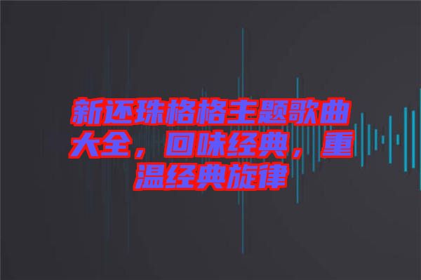 新還珠格格主題歌曲大全，回味經(jīng)典，重溫經(jīng)典旋律