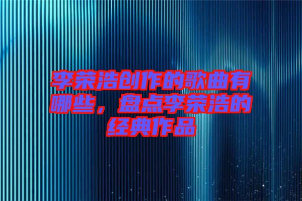 李榮浩創(chuàng)作的歌曲有哪些，盤點李榮浩的經(jīng)典作品