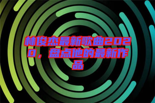 林俊杰最新歌曲2020，盤點他的最新作品