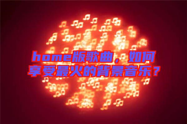 home版歌曲，如何享受最火的背景音樂？