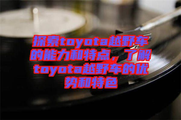 探索toyota越野車的能力和特點，了解toyota越野車的優(yōu)勢和特色
